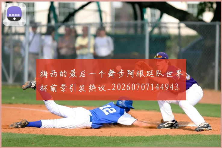 梅西的最后一个舞步阿根廷队世界杯前景引发热议_20260707144943