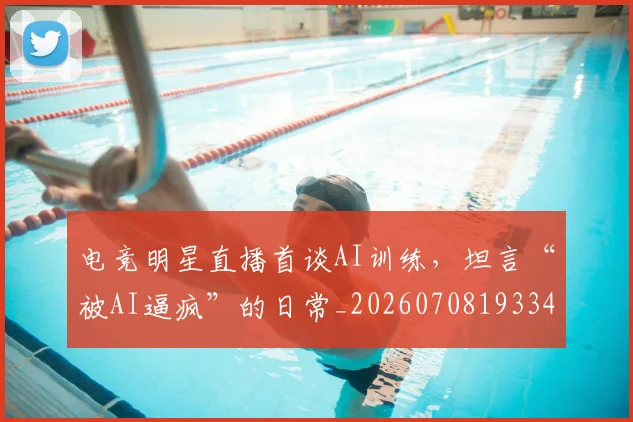 电竞明星直播首谈AI训练，坦言“被AI逼疯”的日常_20260708193343