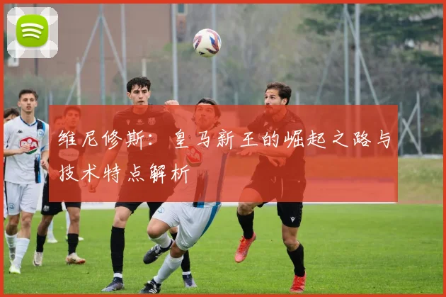 维尼修斯：皇马新王的崛起之路与技术特点解析
