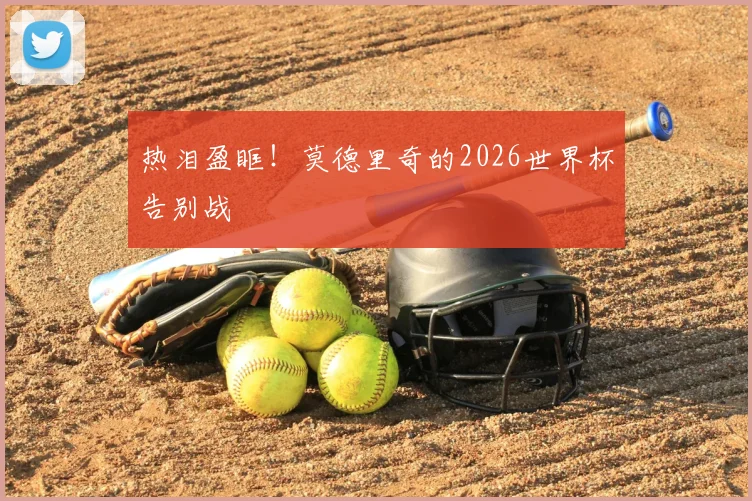 热泪盈眶!莫德里奇的2026世界杯告别战