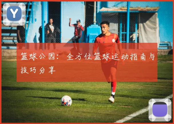 篮球公园：全方位篮球运动指南与技巧分享