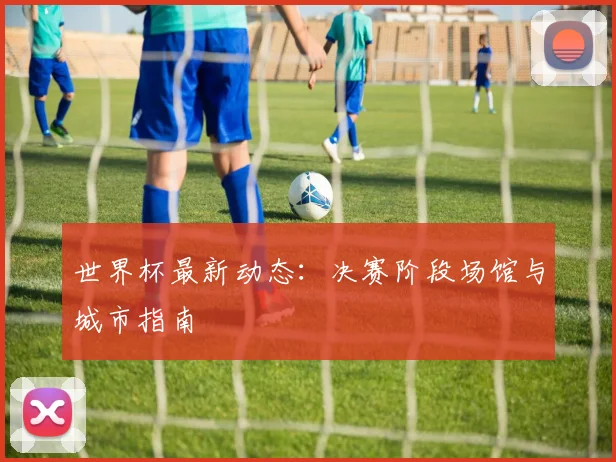 世界杯最新动态：决赛阶段场馆与城市指南