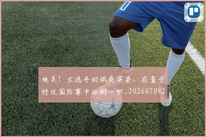 绝美!女选手的飒爽英姿,在量子特攻国际赛中独树一帜_20260708201419
