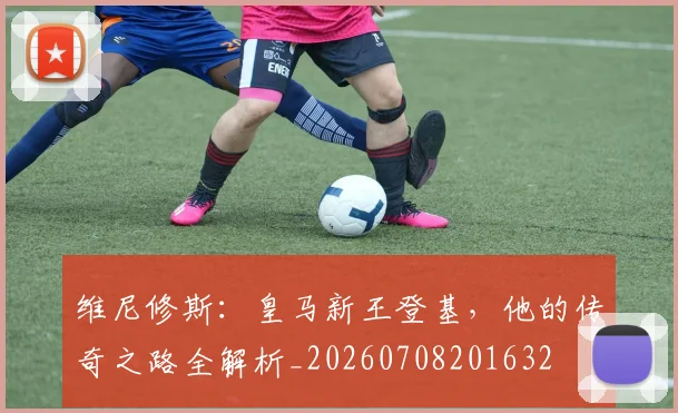 维尼修斯：皇马新王登基，他的传奇之路全解析_20260708201632