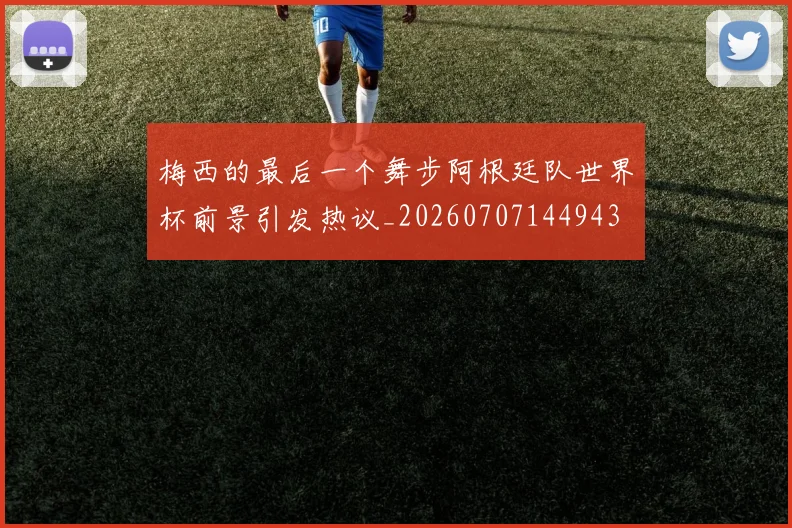 梅西的最后一个舞步阿根廷队世界杯前景引发热议_20260707144943