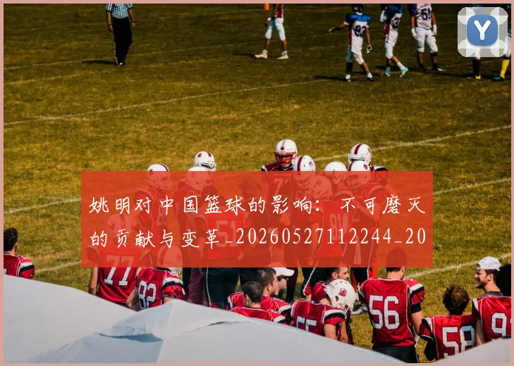 姚明对中国篮球的影响:不可磨灭的贡献与变革_20260527112244_20260703232737