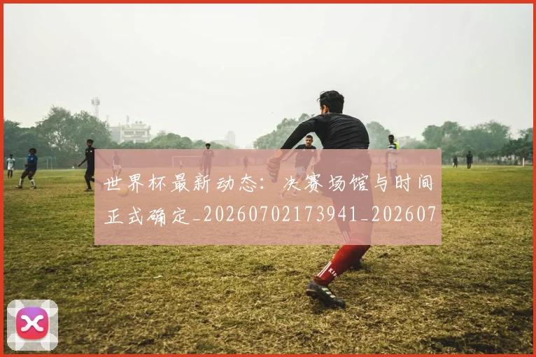 世界杯最新动态:决赛场馆与时间正式确定_20260702173941_20260715190804
