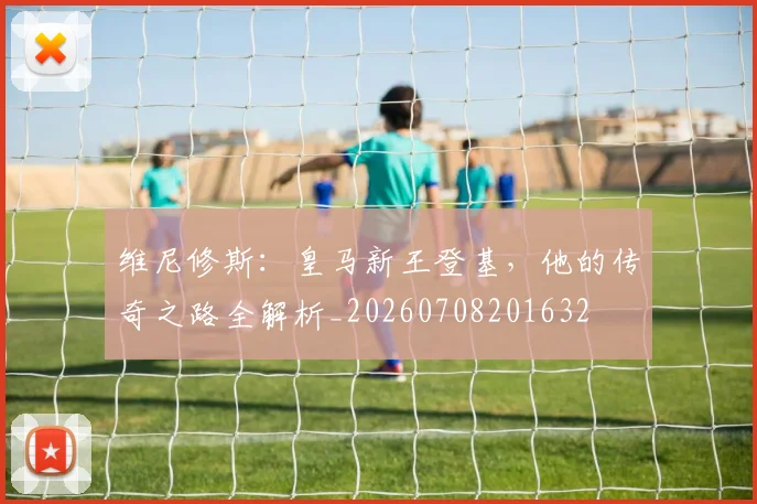 维尼修斯：皇马新王登基，他的传奇之路全解析_20260708201632