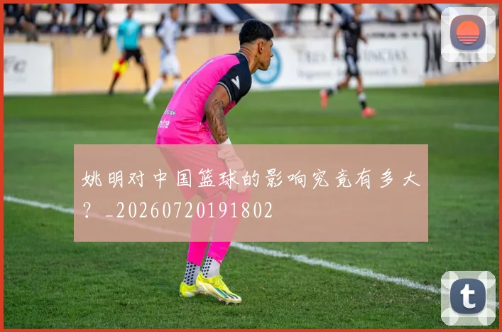 姚明对中国篮球的影响究竟有多大？_20260720191802
