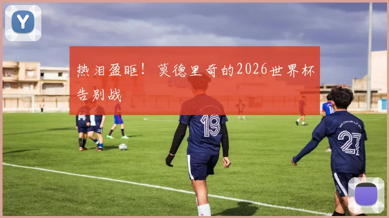 热泪盈眶!莫德里奇的2026世界杯告别战