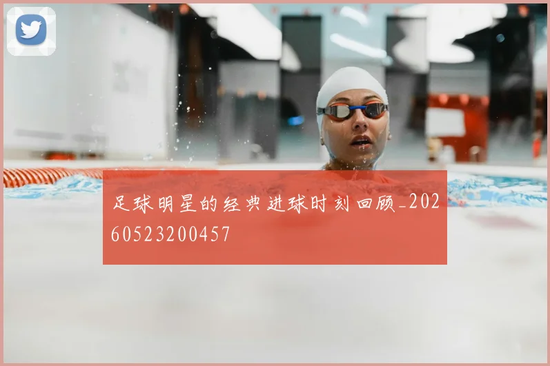 足球明星的经典进球时刻回顾_20260523200457