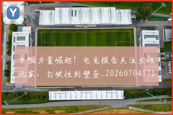 巾帼力量崛起！电竞报告关注女性玩家，打破性别壁垒_20260704171339_20260722154713