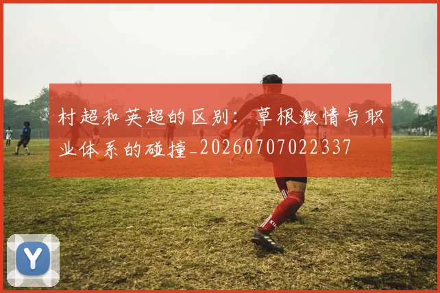 村超和英超的区别:草根激情与职业体系的碰撞_20260707022337
