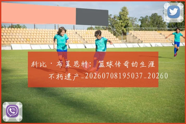 科比·布莱恩特:篮球传奇的生涯与不朽遗产_20260708195037_20260802164910