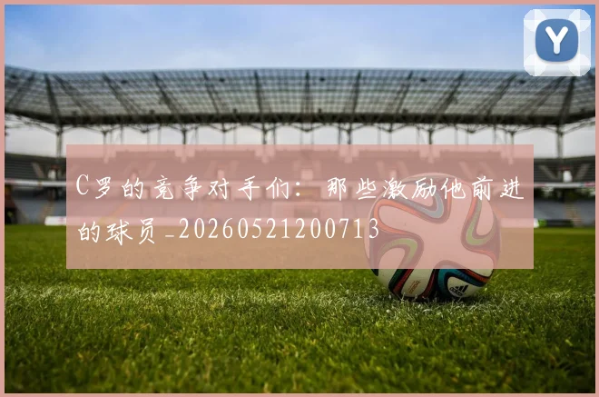 C罗的竞争对手们:那些激励他前进的球员_20260521200713