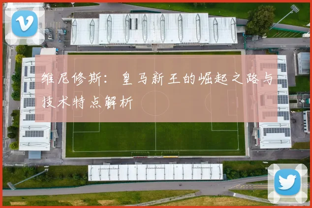 维尼修斯：皇马新王的崛起之路与技术特点解析
