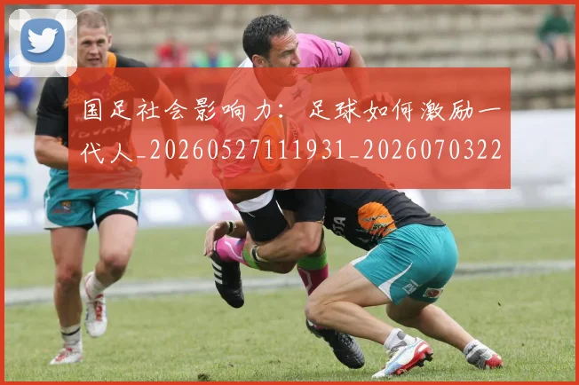 国足社会影响力：足球如何激励一代人_20260527111931_20260703224330